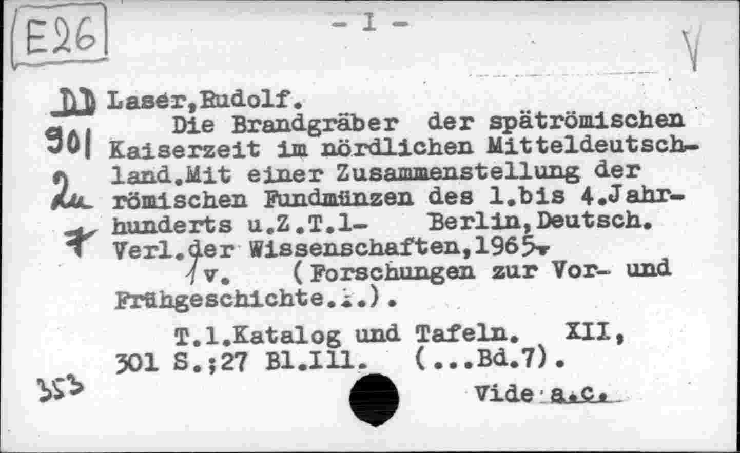 ﻿Laser, Budolf.
Die Brandgräber der spätrömischen. Kaiserzeit im nördlichen Mitteldeutsch-1and.Mit einer Zusammenstellung der rfimi sehen Fundmünzen des l.bis ^Jahrhunderts u.Z.T.l- 'Berlin, Deutsch. Verl.der Wissenschaften,196Sr
7 V. ( Forschungen zur Vor- und Frühgeschichte.!.)•
T.l.Katalog und Tafeln. XII, 301 S.?27 B1.I11.	(...Bd.7).
vide a*c«